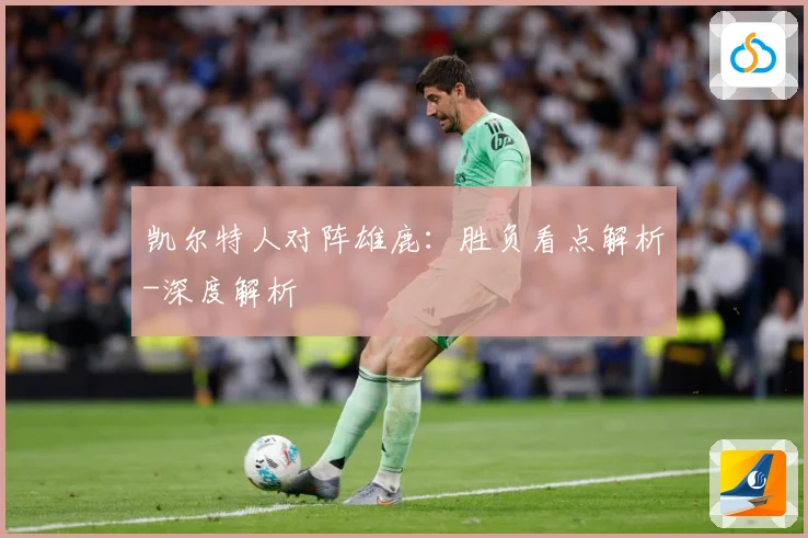凯尔特人对阵雄鹿：胜负看点解析-深度解析