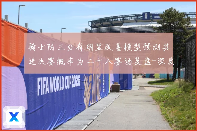 骑士防三分有明显改善模型预测其进决赛概率为二十八赛场复盘-深度解析
