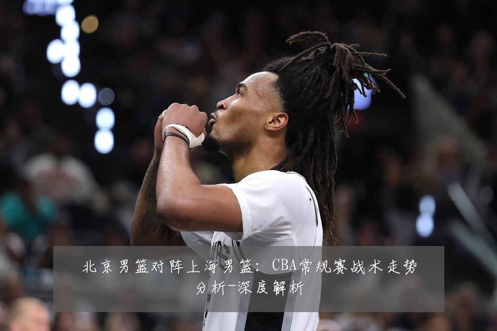 北京男篮对阵上海男篮:CBA常规赛战术走势分析-深度解析